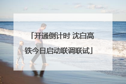 开通倒计时 沈白高铁今日启动联调联试